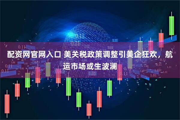 配资网官网入口 美关税政策调整引美企狂欢，航运市场或生波澜