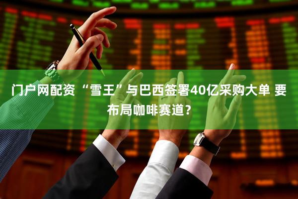 门户网配资 “雪王”与巴西签署40亿采购大单 要布局咖啡赛道？