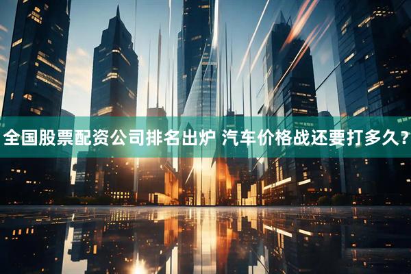 全国股票配资公司排名出炉 汽车价格战还要打多久？