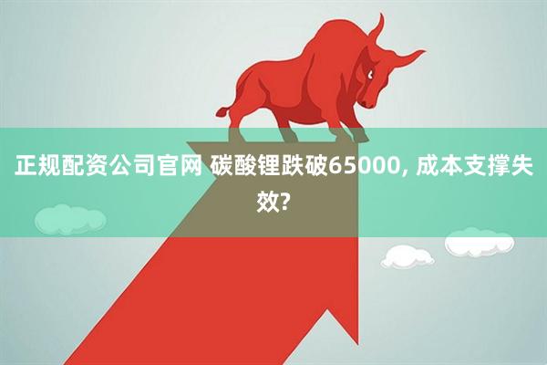 正规配资公司官网 碳酸锂跌破65000, 成本支撑失效?