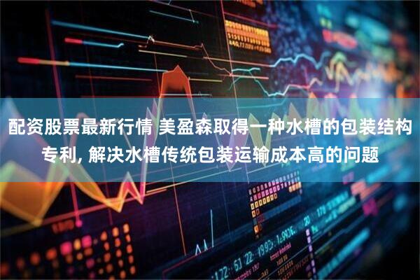 配资股票最新行情 美盈森取得一种水槽的包装结构专利, 解决水槽传统包装运输成本高的问题