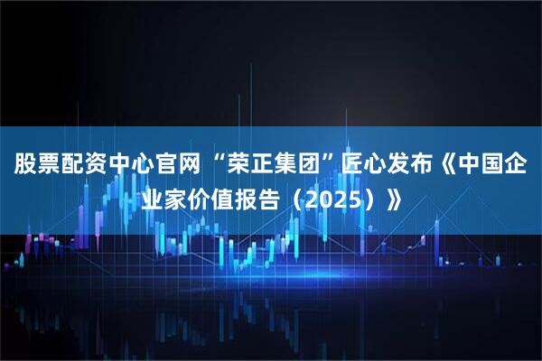 股票配资中心官网 “荣正集团”匠心发布《中国企业家价值报告（2025）》