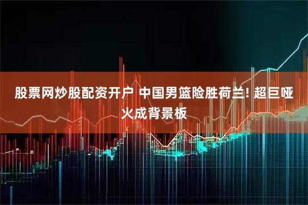 股票网炒股配资开户 中国男篮险胜荷兰! 超巨哑火成背景板