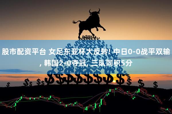 股市配资平台 女足东亚杯大反转! 中日0-0战平双输, 韩国2-0夺冠, 三队同积5分